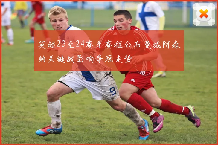 英超23至24赛季赛程公布曼城阿森纳关键战影响争冠走势
