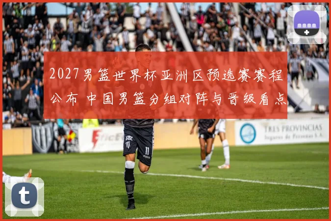 2027男篮世界杯亚洲区预选赛赛程公布 中国男篮分组对阵与晋级看点解析