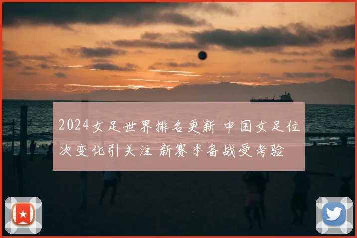 2024女足世界排名更新 中国女足位次变化引关注 新赛季备战受考验