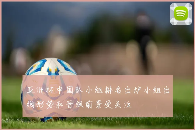 亚洲杯中国队小组排名出炉小组出线形势和晋级前景受关注