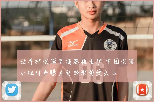 世界杯女篮直播赛程出炉 中国女篮小组对手曝光晋级形势受关注