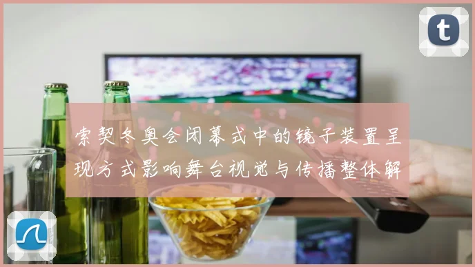 索契冬奥会闭幕式中的镜子装置呈现方式影响舞台视觉与传播整体解读