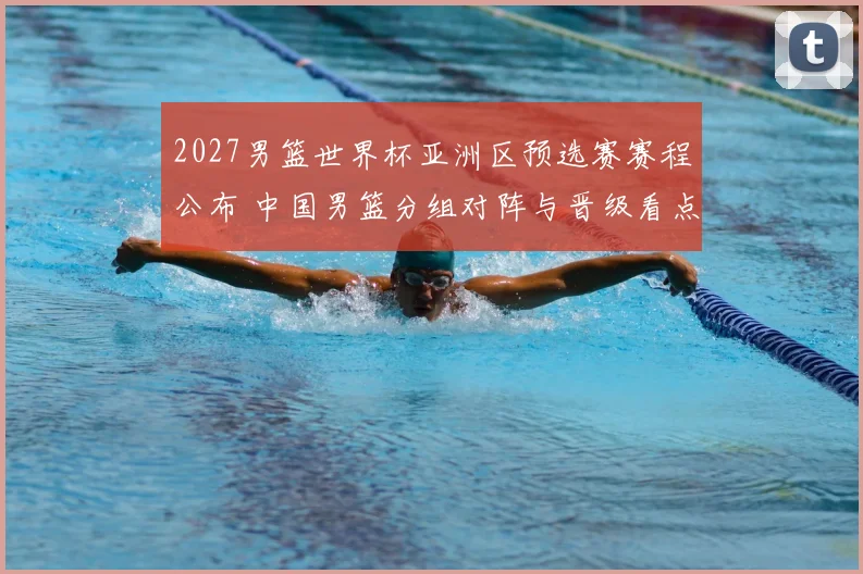 2027男篮世界杯亚洲区预选赛赛程公布 中国男篮分组对阵与晋级看点解析