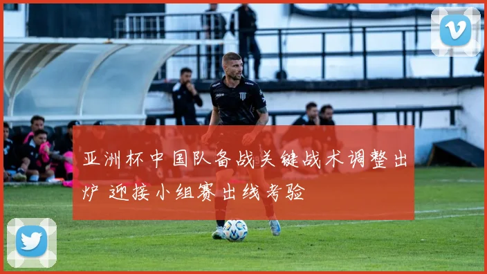 亚洲杯中国队备战关键战术调整出炉 迎接小组赛出线考验