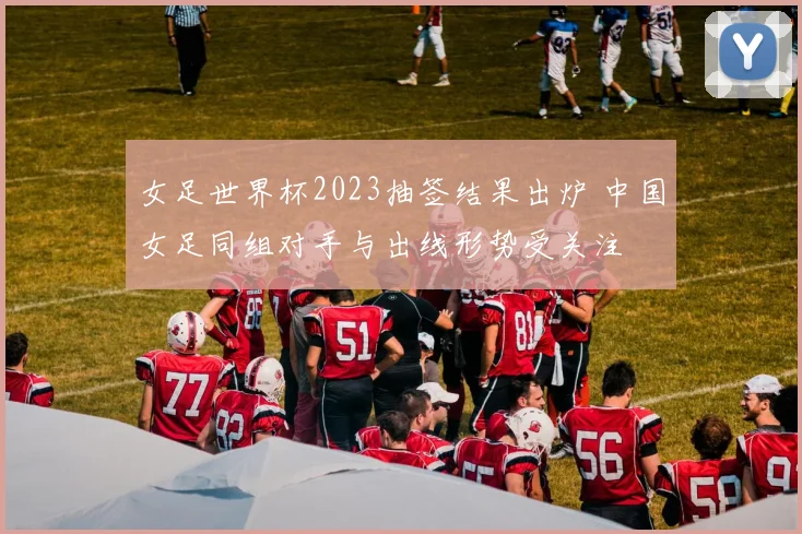 女足世界杯2023抽签结果出炉 中国女足同组对手与出线形势受关注