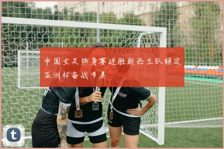中国女足热身赛连胜新西兰队锁定亚洲杯备战节奏