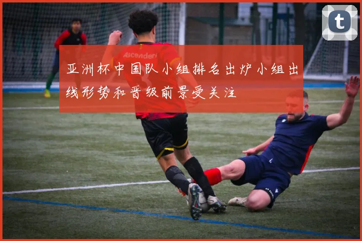 亚洲杯中国队小组排名出炉小组出线形势和晋级前景受关注
