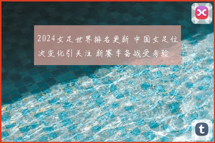 2024女足世界排名更新 中国女足位次变化引关注 新赛季备战受考验