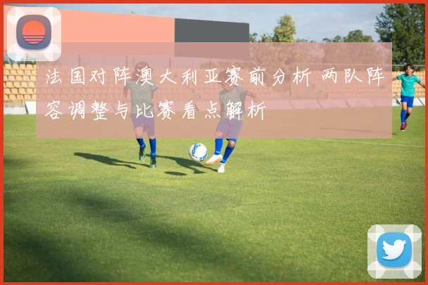 法国对阵澳大利亚赛前分析 两队阵容调整与比赛看点解析