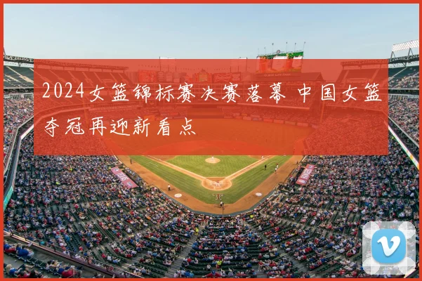 2024女篮锦标赛决赛落幕 中国女篮夺冠再迎新看点