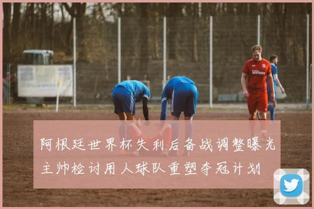 阿根廷世界杯失利后备战调整曝光主帅检讨用人球队重塑夺冠计划