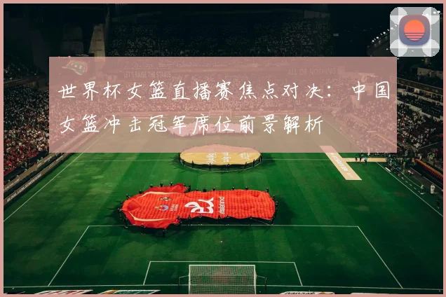 世界杯女篮直播赛焦点对决：中国女篮冲击冠军席位前景解析