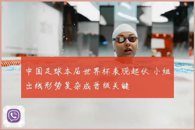 中国足球本届世界杯表现起伏 小组出线形势复杂成晋级关键