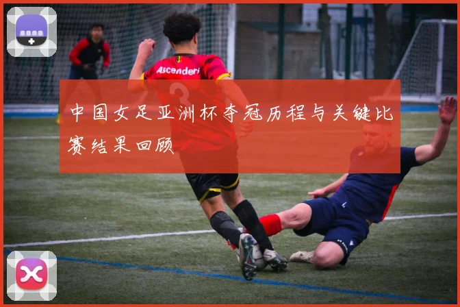 中国女足亚洲杯夺冠历程与关键比赛结果回顾