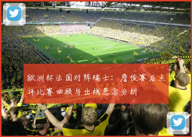 欧洲杯法国对阵瑞士:詹俊赛后点评比赛回顾与出线悬念分析