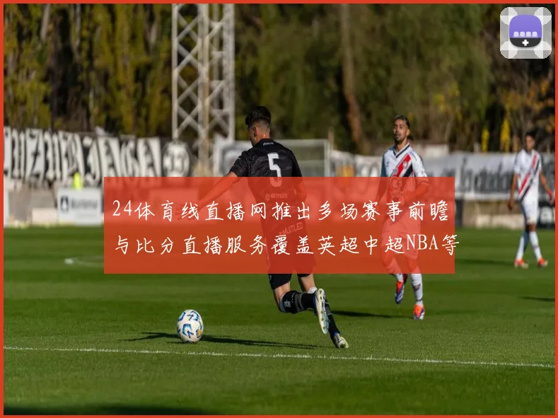 24体育线直播网推出多场赛事前瞻与比分直播服务覆盖英超中超NBA等热门体育赛事