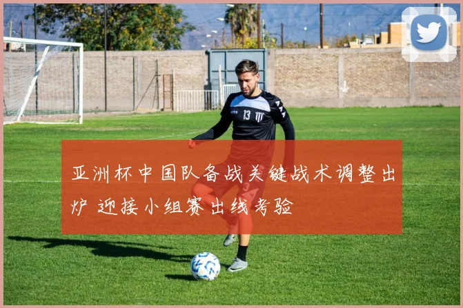 亚洲杯中国队备战关键战术调整出炉 迎接小组赛出线考验