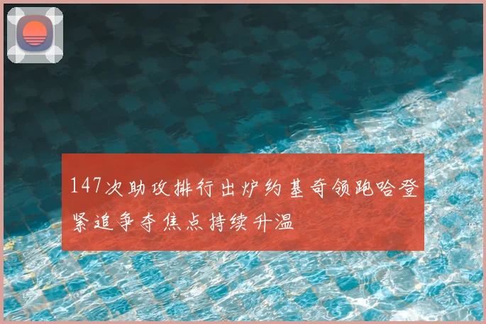 147次助攻排行出炉约基奇领跑哈登紧追争夺焦点持续升温