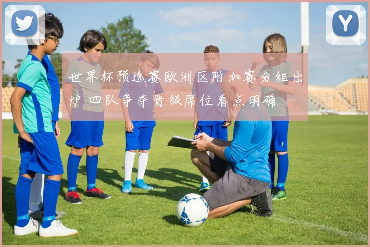 世界杯预选赛欧洲区附加赛分组出炉 四队争夺晋级席位看点明确