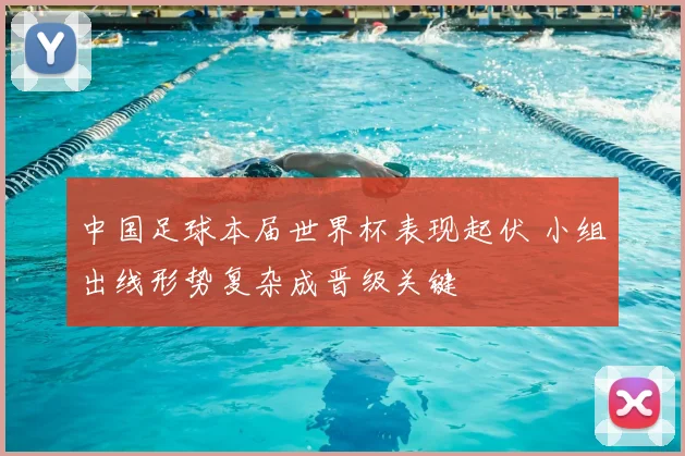 中国足球本届世界杯表现起伏 小组出线形势复杂成晋级关键