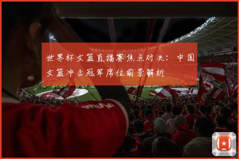 世界杯女篮直播赛焦点对决：中国女篮冲击冠军席位前景解析