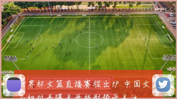 世界杯女篮直播赛程出炉 中国女篮小组对手曝光晋级形势受关注