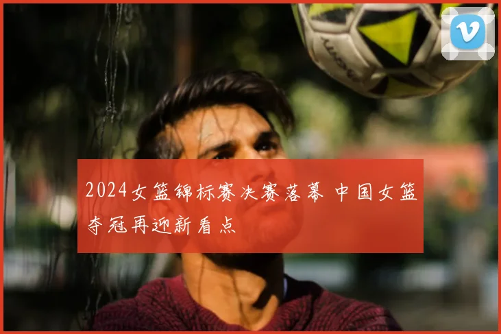 2024女篮锦标赛决赛落幕 中国女篮夺冠再迎新看点