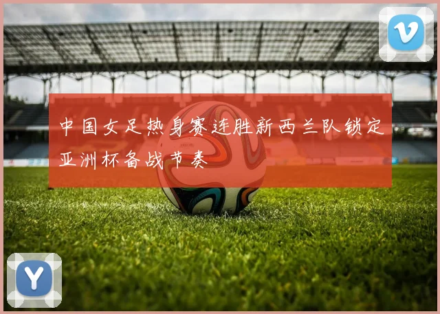 中国女足热身赛连胜新西兰队锁定亚洲杯备战节奏