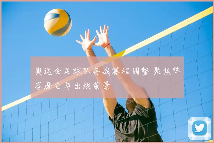 奥运会足球队备战赛程调整 聚焦阵容磨合与出线前景
