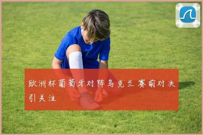 欧洲杯葡萄牙对阵乌克兰 赛前对决引关注