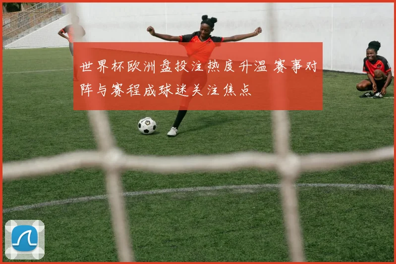 世界杯欧洲盘投注热度升温 赛事对阵与赛程成球迷关注焦点