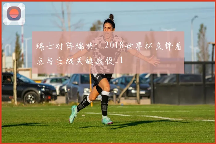 瑞士对阵瑞典:2018世界杯交锋看点与出线关键战役_1