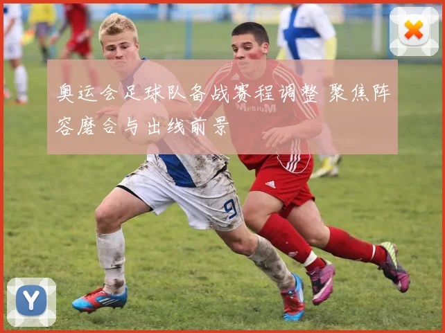 奥运会足球队备战赛程调整 聚焦阵容磨合与出线前景