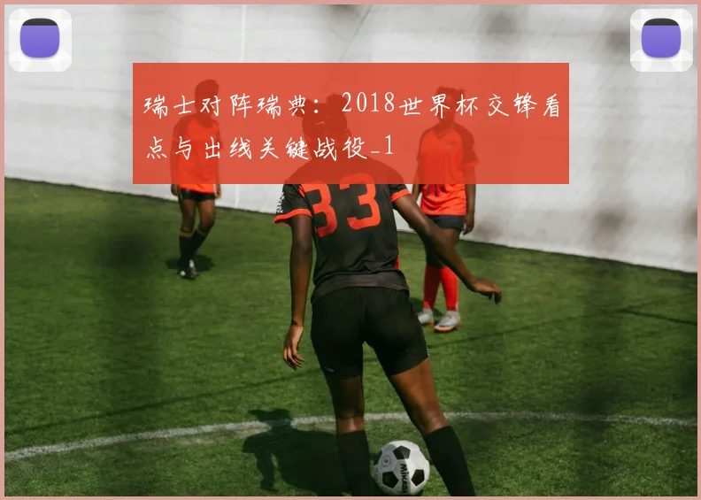 瑞士对阵瑞典:2018世界杯交锋看点与出线关键战役_1